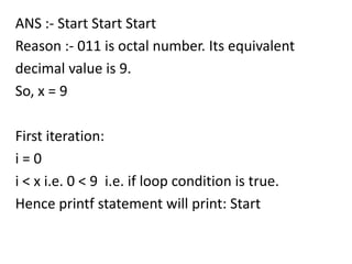 ANS :- Start Start Start
Reason :- 011 is octal number. Its equivalent
decimal value is 9.
So, x = 9

First iteration:
i=0
i < x i.e. 0 < 9 i.e. if loop condition is true.
Hence printf statement will print: Start
 