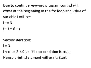 Due to continue keyword program control will
come at the beginning of the for loop and value of
variable i will be:
i += 3
i=i+3=3

Second iteration:
i=3
i < x i.e. 3 < 9 i.e. if loop condition is true.
Hence printf statement will print: Start
 