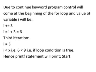 Due to continue keyword program control will
come at the beginning of the for loop and value of
variable i will be:
i += 3
i=i+3=6
Third iteration:
i=3
i < x i.e. 6 < 9 i.e. if loop condition is true.
Hence printf statement will print: Start
 