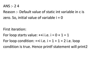 ANS :- 2 4
Reason :- Default value of static int variable in c is
zero. So, initial value of variable i = 0

First iteration:
For loop starts value: ++i i.e. i = 0 + 1 = 1
For loop condition: ++i i.e. i = 1 + 1 = 2 i.e. loop
condition is true. Hence printf statement will print2
 