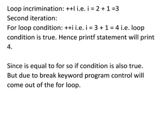 Loop incrimination: ++I i.e. i = 2 + 1 =3
Second iteration:
For loop condition: ++i i.e. i = 3 + 1 = 4 i.e. loop
condition is true. Hence printf statement will print
4.

Since is equal to for so if condition is also true.
But due to break keyword program control will
come out of the for loop.
 
