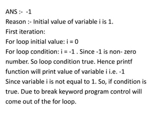 ANS :- -1
Reason :- Initial value of variable i is 1.
First iteration:
For loop initial value: i = 0
For loop condition: i = -1 . Since -1 is non- zero
number. So loop condition true. Hence printf
function will print value of variable i i.e. -1
Since variable i is not equal to 1. So, if condition is
true. Due to break keyword program control will
come out of the for loop.
 