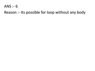 ANS :- 6
Reason :- Its possible for loop without any body
 