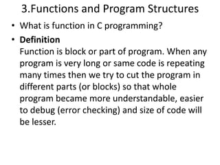 3.Functions and Program Structures
• What is function in C programming?
• Definition
  Function is block or part of program. When any
  program is very long or same code is repeating
  many times then we try to cut the program in
  different parts (or blocks) so that whole
  program became more understandable, easier
  to debug (error checking) and size of code will
  be lesser.
 