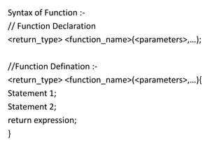 Syntax of Function :-
// Function Declaration
<return_type> <function_name>(<parameters>,…);

//Function Defination :-
<return_type> <function_name>(<parameters>,…){
Statement 1;
Statement 2;
return expression;
}
 