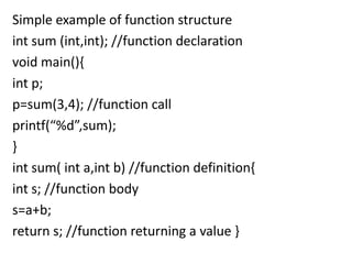 Simple example of function structure
int sum (int,int); //function declaration
void main(){
int p;
p=sum(3,4); //function call
printf(“%d”,sum);
}
int sum( int a,int b) //function definition{
int s; //function body
s=a+b;
return s; //function returning a value }
 