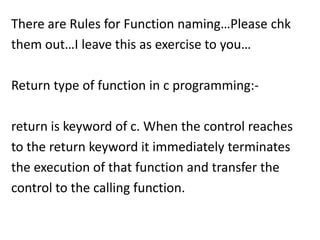 There are Rules for Function naming…Please chk
them out…I leave this as exercise to you…

Return type of function in c programming:-

return is keyword of c. When the control reaches
to the return keyword it immediately terminates
the execution of that function and transfer the
control to the calling function.
 