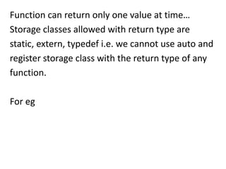 Function can return only one value at time…
Storage classes allowed with return type are
static, extern, typedef i.e. we cannot use auto and
register storage class with the return type of any
function.

For eg
 