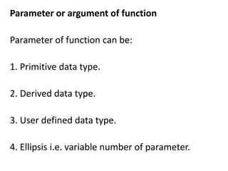 Parameter or argument of function

Parameter of function can be:

1. Primitive data type.

2. Derived data type.

3. User defined data type.

4. Ellipsis i.e. variable number of parameter.
 