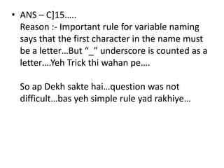 • ANS – C]15…..
  Reason :- Important rule for variable naming
  says that the first character in the name must
  be a letter…But “_” underscore is counted as a
  letter….Yeh Trick thi wahan pe….

  So ap Dekh sakte hai…question was not
  difficult…bas yeh simple rule yad rakhiye…
 