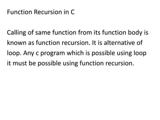Function Recursion in C

Calling of same function from its function body is
known as function recursion. It is alternative of
loop. Any c program which is possible using loop
it must be possible using function recursion.
 