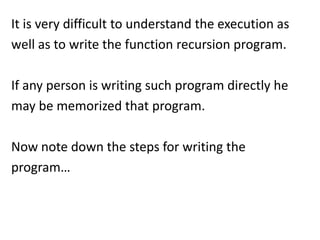 It is very difficult to understand the execution as
well as to write the function recursion program.

If any person is writing such program directly he
may be memorized that program.

Now note down the steps for writing the
program…
 