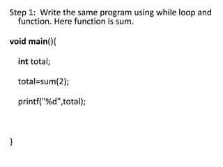 Step 1: Write the same program using while loop and
  function. Here function is sum.

void main(){

    int total;

    total=sum(2);

    printf("%d",total);



}
 