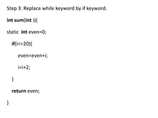 Step 3: Replace while keyword by if keyword.

int sum(int i){

static int even=0;

    if(i<=20){

        even=even+i;

        i=i+2;

    }

    return even;

}
 