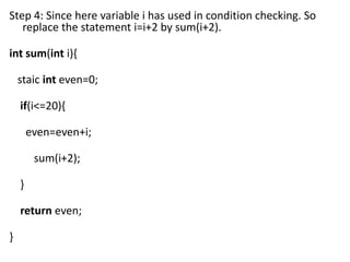 Step 4: Since here variable i has used in condition checking. So
   replace the statement i=i+2 by sum(i+2).

int sum(int i){

    staic int even=0;

    if(i<=20){

        even=even+i;

         sum(i+2);

    }

    return even;

}
 