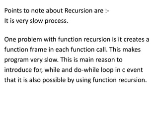 Points to note about Recursion are :-
It is very slow process.

One problem with function recursion is it creates a
function frame in each function call. This makes
program very slow. This is main reason to
introduce for, while and do-while loop in c event
that it is also possible by using function recursion.
 