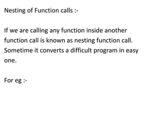 Nesting of Function calls :-

If we are calling any function inside another
function call is known as nesting function call.
Sometime it converts a difficult program in easy
one.

For eg :-
 