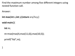 Find the maximum number among five different integers using
nested function call.

Answer:

int max(int x,int y){return x>y?x:y;}

void main(){

    int m;

    m=max(max(4,max(11,6)),max(10,5));

    printf("%d",m);


}
 
