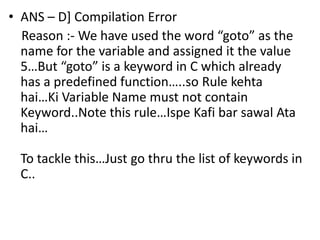 • ANS – D] Compilation Error
  Reason :- We have used the word “goto” as the
  name for the variable and assigned it the value
  5…But “goto” is a keyword in C which already
  has a predefined function…..so Rule kehta
  hai…Ki Variable Name must not contain
  Keyword..Note this rule…Ispe Kafi bar sawal Ata
  hai…

  To tackle this…Just go thru the list of keywords in
  C..
 