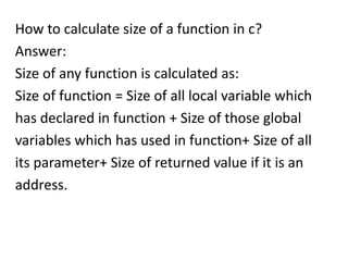 How to calculate size of a function in c?
Answer:
Size of any function is calculated as:
Size of function = Size of all local variable which
has declared in function + Size of those global
variables which has used in function+ Size of all
its parameter+ Size of returned value if it is an
address.
 