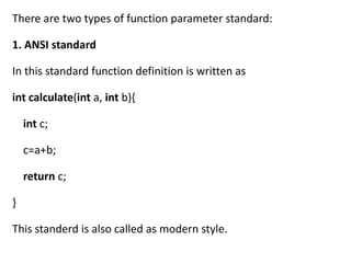 There are two types of function parameter standard:

1. ANSI standard

In this standard function definition is written as

int calculate(int a, int b){

    int c;

    c=a+b;

    return c;

}

This standerd is also called as modern style.
 