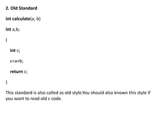2. Old Standard

int calculate(a, b)

int a,b;

{

    int c;

    c=a+b;

    return c;

}

This standard is also called as old style.You should also known this style if
you want to read old c code.
 