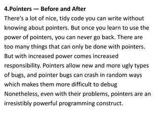 4.Pointers — Before and After
There's a lot of nice, tidy code you can write without
knowing about pointers. But once you learn to use the
power of pointers, you can never go back. There are
too many things that can only be done with pointers.
But with increased power comes increased
responsibility. Pointers allow new and more ugly types
of bugs, and pointer bugs can crash in random ways
which makes them more difficult to debug
Nonetheless, even with their problems, pointers are an
irresistibly powerful programming construct.
 