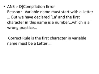 • ANS :- D]Compilation Error
  Reason :- Variable name must start with a Letter
  … But we have declared ‘1a’ and the first
  character in this name is a number…which is a
  wrong practice…

  Correct Rule is the first character in variable
  name must be a Letter….
 