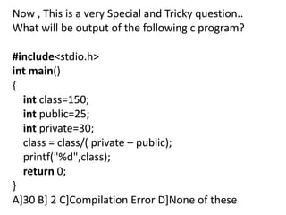 Now , This is a very Special and Tricky question..
What will be output of the following c program?

#include<stdio.h>
int main()
{
  int class=150;
  int public=25;
  int private=30;
  class = class/( private – public);
  printf("%d",class);
  return 0;
}
A]30 B] 2 C]Compilation Error D]None of these
 