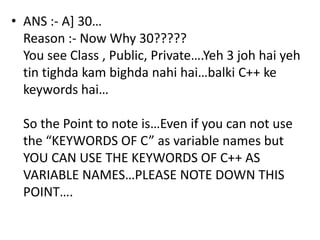 • ANS :- A] 30…
  Reason :- Now Why 30?????
  You see Class , Public, Private….Yeh 3 joh hai yeh
  tin tighda kam bighda nahi hai…balki C++ ke
  keywords hai…

  So the Point to note is…Even if you can not use
  the “KEYWORDS OF C” as variable names but
  YOU CAN USE THE KEYWORDS OF C++ AS
  VARIABLE NAMES…PLEASE NOTE DOWN THIS
  POINT….
 