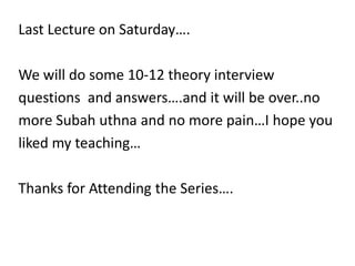 Last Lecture on Saturday….

We will do some 10-12 theory interview
questions and answers….and it will be over..no
more Subah uthna and no more pain…I hope you
liked my teaching…

Thanks for Attending the Series….
 