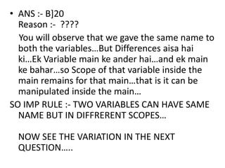 • ANS :- B]20
  Reason :- ????
  You will observe that we gave the same name to
  both the variables…But Differences aisa hai
  ki…Ek Variable main ke ander hai…and ek main
  ke bahar…so Scope of that variable inside the
  main remains for that main…that is it can be
  manipulated inside the main…
SO IMP RULE :- TWO VARIABLES CAN HAVE SAME
  NAME BUT IN DIFFRERENT SCOPES…

 NOW SEE THE VARIATION IN THE NEXT
 QUESTION…..
 