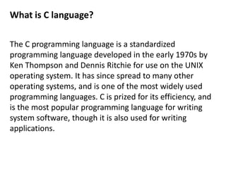 What is C language?

The C programming language is a standardized
programming language developed in the early 1970s by
Ken Thompson and Dennis Ritchie for use on the UNIX
operating system. It has since spread to many other
operating systems, and is one of the most widely used
programming languages. C is prized for its efficiency, and
is the most popular programming language for writing
system software, though it is also used for writing
applications.
 