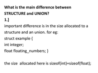 What is the main difference between
STRUCTURE and UNION?
1.]
important difference is in the size allocated to a
structure and an union. for eg:
struct example {
int integer;
float floating_numbers; }

the size allocated here is sizeof(int)+sizeof(float);
 