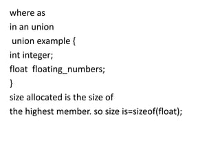 where as
in an union
 union example {
int integer;
float floating_numbers;
}
size allocated is the size of
the highest member. so size is=sizeof(float);
 