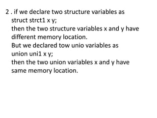 2 . if we declare two structure variables as
  struct strct1 x y;
  then the two structure variables x and y have
  different memory location.
  But we declared tow unio variables as
  union uni1 x y;
  then the two union variables x and y have
  same memory location.
 