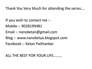 Thank You Very Much for attending the series….

If you wish to contact me :-
Mobile :- 9028199481
Email :- nanoketan@gmail.com
Blog :- www.nanoketya.blogspot.com
Facebook :- Ketan Paithankar

ALL THE BEST FOR YOUR LIFE………
 