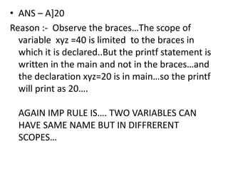 • ANS – A]20
Reason :- Observe the braces…The scope of
  variable xyz =40 is limited to the braces in
  which it is declared..But the printf statement is
  written in the main and not in the braces…and
  the declaration xyz=20 is in main…so the printf
  will print as 20….

  AGAIN IMP RULE IS…. TWO VARIABLES CAN
  HAVE SAME NAME BUT IN DIFFRERENT
  SCOPES…
 