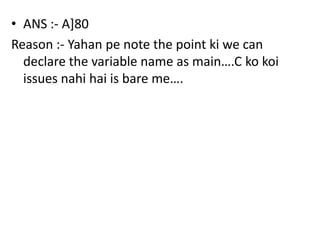 • ANS :- A]80
Reason :- Yahan pe note the point ki we can
  declare the variable name as main….C ko koi
  issues nahi hai is bare me….
 