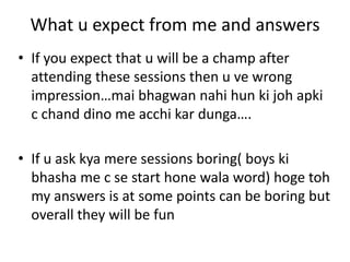 What u expect from me and answers
• If you expect that u will be a champ after
  attending these sessions then u ve wrong
  impression…mai bhagwan nahi hun ki joh apki
  c chand dino me acchi kar dunga….

• If u ask kya mere sessions boring( boys ki
  bhasha me c se start hone wala word) hoge toh
  my answers is at some points can be boring but
  overall they will be fun
 