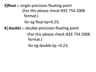3]float :- single-precision floating point
            (For this please check IEEE 754 2008
              format.)
              for eg float kp=0.23;
4] double :- double-precision floating point
                (For this please check IEEE 754 2008
                 format.)
                 for eg double kp =0.23;
 