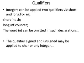 Qualifiers
• Integers can be applied two qualifiers viz short
  and long.For eg.
short int sh;
long int counter;
The word int can be omitted in such declarations…

• The qualifier signed and unsigned may be
  applied to char or any integer….
 