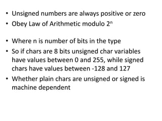 • Unsigned numbers are always positive or zero
• Obey Law of Arithmetic modulo 2n

• Where n is number of bits in the type
• So if chars are 8 bits unsigned char variables
  have values between 0 and 255, while signed
  chars have values between -128 and 127
• Whether plain chars are unsigned or signed is
  machine dependent
 
