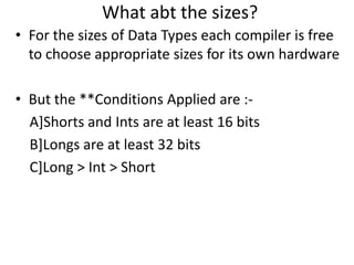 What abt the sizes?
• For the sizes of Data Types each compiler is free
  to choose appropriate sizes for its own hardware

• But the **Conditions Applied are :-
  A]Shorts and Ints are at least 16 bits
  B]Longs are at least 32 bits
  C]Long > Int > Short
 