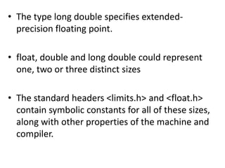 • The type long double specifies extended-
  precision floating point.

• float, double and long double could represent
  one, two or three distinct sizes

• The standard headers <limits.h> and <float.h>
  contain symbolic constants for all of these sizes,
  along with other properties of the machine and
  compiler.
 
