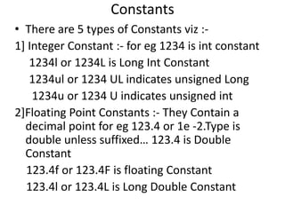 Constants
• There are 5 types of Constants viz :-
1] Integer Constant :- for eg 1234 is int constant
   1234l or 1234L is Long Int Constant
   1234ul or 1234 UL indicates unsigned Long
    1234u or 1234 U indicates unsigned int
2]Floating Point Constants :- They Contain a
  decimal point for eg 123.4 or 1e -2.Type is
  double unless suffixed… 123.4 is Double
  Constant
  123.4f or 123.4F is floating Constant
  123.4l or 123.4L is Long Double Constant
 