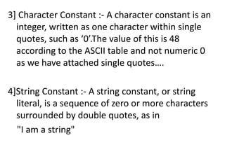 3] Character Constant :- A character constant is an
  integer, written as one character within single
  quotes, such as ‘0’.The value of this is 48
  according to the ASCII table and not numeric 0
  as we have attached single quotes….

4]String Constant :- A string constant, or string
  literal, is a sequence of zero or more characters
  surrounded by double quotes, as in
  "I am a string"
 