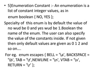• 5]Enumeration Constant :- An enumeration is a
  list of constant integer values, as in
  enum boolean { NO, YES };
Specialty of this enum is by default the value of
  no wud be 0 and yes wud be 1.Boolean the
  name of the enum. The user can also specify
  the value of the constants inside. If not given
  then only default values are given as 0 1 2 and
  so on….
 For eg. enum escapes { BELL = 'a', BACKSPACE =
  'b', TAB = 't',NEWLINE = 'n', VTAB = 'v',
  RETURN = 'r' };
 