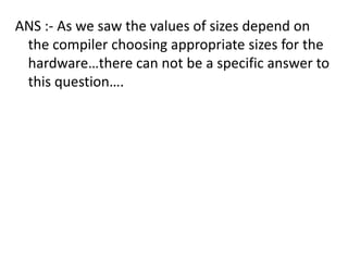 ANS :- As we saw the values of sizes depend on
 the compiler choosing appropriate sizes for the
 hardware…there can not be a specific answer to
 this question….
 