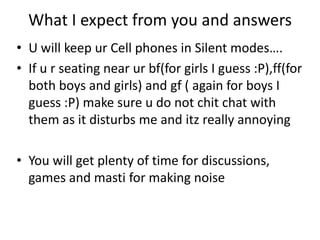 What I expect from you and answers
• U will keep ur Cell phones in Silent modes….
• If u r seating near ur bf(for girls I guess :P),ff(for
  both boys and girls) and gf ( again for boys I
  guess :P) make sure u do not chit chat with
  them as it disturbs me and itz really annoying

• You will get plenty of time for discussions,
  games and masti for making noise
 